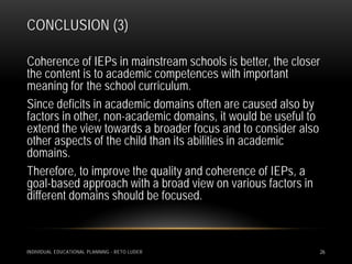 CONCLUSION (3)

Coherence of IEPs in mainstream schools is better, the closer
the content is to academic competences with important
meaning for the school curriculum.
Since deficits in academic domains often are caused also by
factors in other, non-academic domains, it would be useful to
extend the view towards a broader focus and to consider also
other aspects of the child than its abilities in academic
domains.
Therefore, to improve the quality and coherence of IEPs, a
goal-based approach with a broad view on various factors in
different domains should be focused.



INDIVIDUAL EDUCATIONAL PLANNING - RETO LUDER                26
 