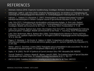REFERENCES
•    Diekmann, Andreas (2010). Empirische Sozialforschung. Grundlagen, Methoden, Anwendungen: Reinbek: Rowohlt.
•    Hollenweger, Judith &. Luder Reto (2010). Schulische Standortgespräche. Ein Verfahren zur Förderplanung und
     Zuweisung von sonderpädagogischen Massnahmen. In: Sonderpädagogische Förderung heute 55 (3), S. 271–286.
•    Isaksson, J. , Lindqvist, R. & Bergström, E. (2007). School problems or individual shortcomings? A study of
     individual educational plans in Sweden. European Journal of Special Needs Education 22 (1), pp. 75-91.
•    Luder, Reto (2011). Förderplanung als interdisziplinäre und kooperative Aufgabe. In: Reto Luder, Raphael
     Gschwend, André Kunz und Peter Diezi-Duplain (Ed.): Sonderpädagogische Förderung gemeinsam planen.
     Grundlagen, Modelle und Instrumente für die Praxis. 1., neue Ausg. Zürich: Pestalozzianum, S. 11–28.
•    Luder, Reto; Gschwend, Raphael; Kunz, André; Diezi-Duplain, Peter (Ed.) (2011). Sonderpädagogische Förderung
     gemeinsam planen. Grundlagen, Modelle und Instrumente für die Praxis. 1., neue Ausg. Zürich: Pestalozzianum.
•    Luder, Reto; Niedermann, Albin &. Buholzer Alois (2006). Förderdiagnostisches Arbeiten in Theorie und Praxis.
     Ergebnisse einer qualitativ-empirischen Studie. In: Vierteljahresschrift für Heilpädagogik und ihre Nachbargebiete
     75, 4, S. 293–304.
•    Poppes, P.; Vlaskamp, C.; De Greeter, K.; Hakken, H. (2002). Te importance of setting goals: the effect of
     instruction and training on the technical and intrinsic quality of goals. In: Journal of Special Needs Education (17),
     S. 241–250.
•    Shriner, James G.; Destefano, Lizanne (2003): Participation and accommodation in state assessment: The role of
     individualized education programs. In: Exceptional Children 69 (2), S. 147–161.
•    Sopko, K. M. (2003). The IEP: A Synthesis of Current Literature Since 1997. Alexandria (VA): NASDSE.
•    Truscott, Stephen D.; Catanese, Angela M.; Abrams, Laura M. (2005). The Evolving Context of Special Education
     Classification in the United States. In: School Psychology International 26 (2), S. 162–177.
•    UNESCO (2005). Guidelines for inclusion: ensuring access to education for all. Paris: UNESCO.



    INDIVIDUAL EDUCATIONAL PLANNING - RETO LUDER                                                                      28
 