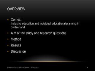 OVERVIEW

• Context:
     Inclusive education and individual educational planning in
     Switzerland
• Aim of the study and research questions
• Method
• Results
• Discussion



INDIVIDUAL EDUCATIONAL PLANNING - RETO LUDER                      4
 