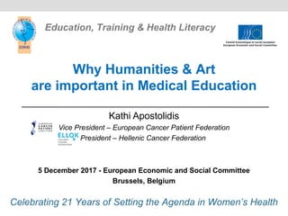 Kathi Apostolidis
Vice President – European Cancer Patient Federation
President – Hellenic Cancer Federation
5 December 2017 - European Economic and Social Committee
Brussels, Belgium
Why Humanities & Art
are important in Medical Education
Celebrating 21 Years of Setting the Agenda in Women’s Health
Education, Training & Health Literacy
 