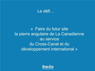 « Faire du futur site
la pierre angulaire de La Canadienne
au service
du Cross-Canal et du
développement international »
Le défi…
 
