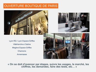 OUVERTURE BOUTIQUE DE PARIS
« On se doit d’avancer par étapes, suivre les usages, le marché, les
chiffres, les demandes, faire des tests, etc… »
Lyon RG / Lyon Espace Griffes
Villefranche s/ Saône
Megève Espace Griffes
Chamonix
Annemasse
 