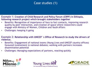Case studies (1)
Example 1: Creation of Child Research and Policy Forum (CRPF) in Ethiopia,
following research project which brought stakeholders together
• Benefits: Recognition of importance of face to fact contacts, improving research
quality by peer interaction, and creation of space where researchers could
engage with Ministry of Women, Children and Youth Affairs
• Challenges: keeping it going
Example 2: Relationship with UNICEF´s Office of Research to study the drivers of
violence.
• Benefits: Engagement of national teams (Young Lives and UNICEF country offices)
favoured involvement in national debates; working with partners increases
dissemination potential
• Challenges: Managing expectations of partners, reacting quickly
 