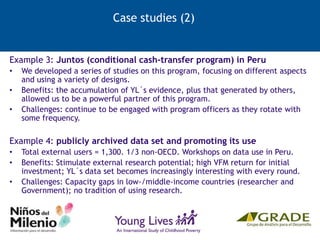 Case studies (2)
Example 3: Juntos (conditional cash-transfer program) in Peru
• We developed a series of studies on this program, focusing on different aspects
and using a variety of designs.
• Benefits: the accumulation of YL´s evidence, plus that generated by others,
allowed us to be a powerful partner of this program.
• Challenges: continue to be engaged with program officers as they rotate with
some frequency.
Example 4: publicly archived data set and promoting its use
• Total external users = 1,300. 1/3 non-OECD. Workshops on data use in Peru.
• Benefits: Stimulate external research potential; high VFM return for initial
investment; YL´s data set becomes increasingly interesting with every round.
• Challenges: Capacity gaps in low-/middle-income countries (researcher and
Government); no tradition of using research.
 
