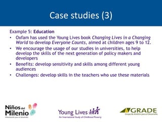 Case studies (3)
Example 5: Education
• Oxfam has used the Young Lives book Changing Lives in a Changing
World to develop Everyone Counts, aimed at children ages 9 to 12.
• We encourage the usage of our studies in universities, to help
develop the skills of the next generation of policy makers and
developers
• Benefits: develop sensitivity and skills among different young
audiences
• Challenges: develop skills in the teachers who use these materials
 