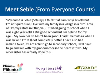 Meet Seble (From Everyone Counts)
“My name is Seble (Seb-lay). I think that I am 12 years old but
I’m not quite sure. I live with my family in a village in a rural area
of Oromiya state in Ethiopia… I started going to school when I
was eight years old. I still go to school but I’m behind for my
age… My own health hasn’t been good. I had tuberculosis when I
was six and I’m still not completely better. I have also had
malaria twice. If I am able to go to secondary school, I will have
to go and live with my grandmother in the nearest town. My
older sister has already done this.
 