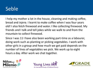 Seble
I help my mother a lot in the house, cleaning and making coffee,
bread and injera. I learnt to make coffee when I was four years
old! I also fetch firewood and water. I like collecting firewood. My
friends and I talk and tell jokes while we walk to and from the
mountain to collect firewood.
Since I was 11 I have also been working part-time as a labourer,
doing work such as planting or picking vegetables. I work with
other girls in a group and how much we get paid depends on the
number of lines of vegetables we pick. We work up to eight
hours a day. After work we chat together.
 