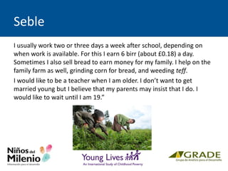Seble
I usually work two or three days a week after school, depending on
when work is available. For this I earn 6 birr (about £0.18) a day.
Sometimes I also sell bread to earn money for my family. I help on the
family farm as well, grinding corn for bread, and weeding teff.
I would like to be a teacher when I am older. I don’t want to get
married young but I believe that my parents may insist that I do. I
would like to wait until I am 19.”
 