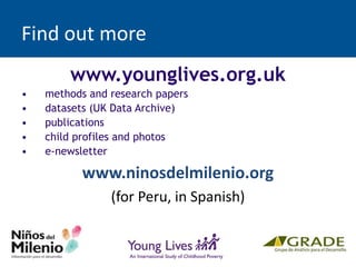 Find out more
www.younglives.org.uk
• methods and research papers
• datasets (UK Data Archive)
• publications
• child profiles and photos
• e-newsletter
www.ninosdelmilenio.org
(for Peru, in Spanish)
 