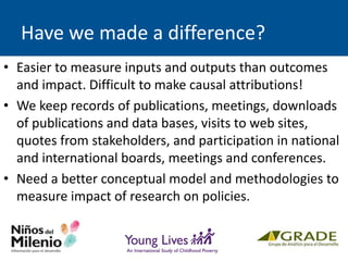 Have we made a difference?
• Easier to measure inputs and outputs than outcomes
and impact. Difficult to make causal attributions!
• We keep records of publications, meetings, downloads
of publications and data bases, visits to web sites,
quotes from stakeholders, and participation in national
and international boards, meetings and conferences.
• Need a better conceptual model and methodologies to
measure impact of research on policies.
 