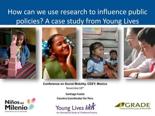 How can we use research to influence public
policies? A case study from Young Lives
Conference on Social Mobility, CEEY, Mexico
November18th
Santiago Cueto
Country Coordinator for Peru
 