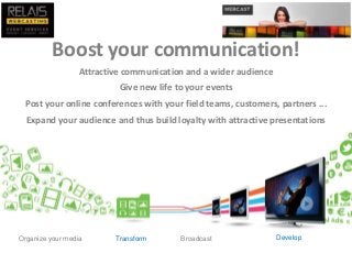 Boost your communication!
Attractive communication and a wider audience
Give new life to your events
Post your online conferences with your field teams, customers, partners ...
Expand your audience and thus build loyalty with attractive presentations
Organize your media BroadcastTransform Develop
 