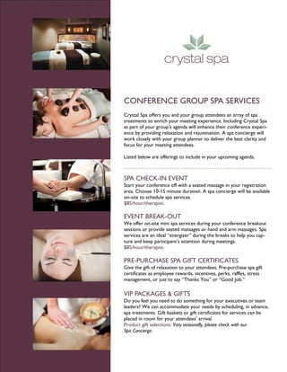 CONFERENCE GROUP SPA SERVICES
Crystal Spa offers you and your group attendees an array of spa
treatments to enrich your meeting experience. Including Crystal Spa
as part of your group’s agenda will enhance their conference experi-
ence by providing relaxation and rejuvenation. A spa concierge will
work closely with your group planner to deliver the best clarity and
focus for your meeting attendees.

Listed below are offerings to include in your upcoming agenda.



SPA CHECK-IN EVENT
Start your conference off with a seated massage in your registration
area. Choose 10-15 minute duration. A spa concierge will be available
on-site to schedule spa services.
$85/hour/therapist.

EVENT BREAK-OUT
We offer on-site mini spa services during your conference breakout
sessions or provide seated massages or hand and arm massages. Spa
services are an ideal “energizer” during the breaks to help you cap-
ture and keep participant’s attention during meetings.
$85/hour/therapist.

PRE-PURCHASE SPA GIFT CERTIFICATES
Give the gift of relaxation to your attendees. Pre-purchase spa gift
certificates as employee rewards, incentives, perks, raffles, stress
management, or just to say “Thanks You” or “Good Job.”

VIP PACKAGES & GIFTS
Do you feel you need to do something for your executives or team
leaders? We can accommodate your needs by scheduling, in advance,
spa treatments. Gift baskets or gift certificates for services can be
placed in room for your attendees’ arrival.
Product gift selections: Vary seasonally, please check with our
Spa Concierge.
 