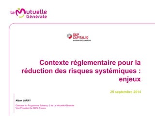 Contexte réglementaire pour la 
réduction des risques systémiques : 
enjeux 
25 septembre 2014 
Alban JARRY 
Directeur du Programme Solvency 2 de La Mutuelle Générale 
Vice Président de XBRL France 
 