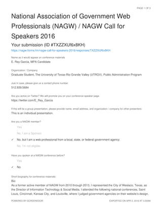 National Association of Government Web
Professionals (NAGW) / NAGW Call for
Speakers 2016
Your submission (ID #TXZZXUf6x8KH)
https://nagw.forms.fm/nagw-call-for-speakers-2016/responses/TXZZXUf6x8KH
Name as it would appear on conference materials
E. Rey Garcia, MPA Candidate
Organization / Company
Graduate Student, The University of Texas-Rio Grande Valley (UTRGV), Public Administration Program
Just in case, please give us a contact phone number
512.939.5684
Are you active on Twitter? We will promote you on your conference speaker page.
https://twitter.com/E_Rey_Garcia
If this will be a group presentation, please provide name, email address, and organization / company for other presenters:
This is an individual presentation.
Are you a NAGW member?
Have you spoken at a NAGW conference before?
Short biography for conference materials:
Bio
As a former active member of NAGW from 2010 through 2013, I represented the City of Weslaco, Texas, as
the Director of Information Technology & Social Media. I attended the following national conferences, Saint
Louis, Cincinnati, Kansas City, and Louisville, where I judged government agencies on their website’s design,
Yes✓
No, I am a Sponsor✓
No, but I am a web professional from a local, state, or federal government agency✓
No, I'm not eligible✓
Yes✓
No✓
PAGE 1 OF 3
POWERED BY SCREENDOOR EXPORTED ON APR 2, 2016 AT 3:30AM
 