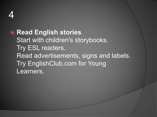  Read English stories
Start with children's storybooks.
Try ESL readers.
Read advertisements, signs and labels.
Try EnglishClub.com for Young
Learners.
4
 