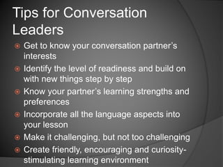  Get to know your conversation partner’s
interests
 Identify the level of readiness and build on
with new things step by step
 Know your partner’s learning strengths and
preferences
 Incorporate all the language aspects into
your lesson
 Make it challenging, but not too challenging
 Create friendly, encouraging and curiosity-
stimulating learning environment
Tips for Conversation
Leaders
 