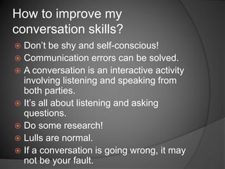  Don’t be shy and self-conscious!
 Communication errors can be solved.
 A conversation is an interactive activity
involving listening and speaking from
both parties.
 It’s all about listening and asking
questions.
 Do some research!
 Lulls are normal.
 If a conversation is going wrong, it may
not be your fault.
How to improve my
conversation skills?
 