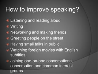  Listening and reading aloud
 Writing
 Networking and making friends
 Greeting people on the street
 Having small talks in public
 Watching foreign movies with English
subtitles
 Joining one-on-one conversations,
conversation and common interest
groups
How to improve speaking?
 