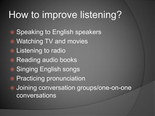  Speaking to English speakers
 Watching TV and movies
 Listening to radio
 Reading audio books
 Singing English songs
 Practicing pronunciation
 Joining conversation groups/one-on-one
conversations
How to improve listening?
 