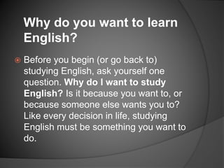  Before you begin (or go back to)
studying English, ask yourself one
question. Why do I want to study
English? Is it because you want to, or
because someone else wants you to?
Like every decision in life, studying
English must be something you want to
do.
Why do you want to learn
English?
 