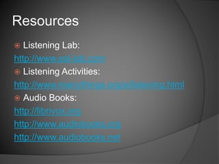  Listening Lab:
http://www.esl-lab.com
 Listening Activities:
http://www.manythings.org/e/listening.html
 Audio Books:
http://librivox.org
http://www.audiobooks.org
http://www.audiobooks.net
Resources
 