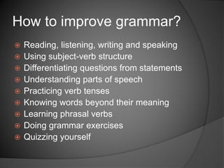  Reading, listening, writing and speaking
 Using subject-verb structure
 Differentiating questions from statements
 Understanding parts of speech
 Practicing verb tenses
 Knowing words beyond their meaning
 Learning phrasal verbs
 Doing grammar exercises
 Quizzing yourself
How to improve grammar?
 