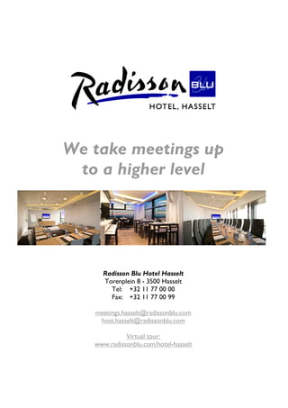 We take meetings up
 to a higher level




     Radisson Blu Hotel Hasselt
     Torenplein 8 - 3500 Hasselt
       Tel: +32 11 77 00 00
       Fax: +32 11 77 00 99

   meetings.hasselt@radissonblu.com
    host.hasselt@radissonblu.com

             Virtual tour:
   www.radissonblu.com/hotel-hasselt
 