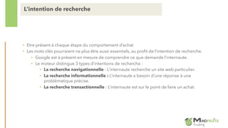 • Etre présent à chaque étape du comportement d’achat
• Les mots-clés pourraient ne plus être aussi essentiels, au profit de l’intention de recherche.
• Google est à présent en mesure de comprendre ce que demande l’internaute.
• Le moteur distingue 3 types d’intentions de recherche :
• La recherche navigationnelle : L’internaute recherche un site web particulier.
• La recherche informationnelle : L’internaute a besoin d’une réponse à une
problématique précise.
• La recherche transactionnelle : L’internaute est sur le point de faire un achat.
L’intention de recherche
 