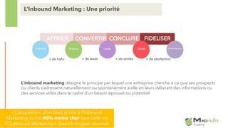 L’inbound marketing désigne le principe par lequel une entreprise cherche à ce que ses prospects
ou clients s’adressent naturellement ou spontanément à elle en leurs délivrant des informations ou
des services utiles dans le cadre d’un besoin éprouvé ou potentiel.
L’Inbound Marketing : Une priorité
ATTIRER CONVERTIR CONCLURE FIDELISER
Inconnus Visiteurs Leads Clients Ambassadeurs
+ de trafic + de leads + de ventes + de satisfaction
« L’acquisition d’un lead grâce à l’Inbound
Marketing coûte 60% moins cher que celle via
l’Outbound Marketing » (Search Engine Journal)
 