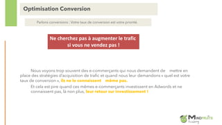 Nous voyons trop souvent des e-commerçants qui nous demandent de mettre en
place des stratégies d’acquisition de trafic et quand nous leur demandons « quel est votre
taux de conversion », ils ne le connaissent même pas.
Et cela est pire quand ces mêmes e-commerçants investissent en Adwords et ne
connaissent pas, là non plus, leur retour sur investissement !
Optimisation Conversion
Parlons conversions : Votre taux de conversion est votre priorité.
Ne cherchez pas à augmenter le trafic
si vous ne vendez pas !
 