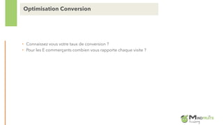 • Connaissez vous votre taux de conversion ?
• Pour les E commerçants combien vous rapporte chaque visite ?
Optimisation Conversion
 
