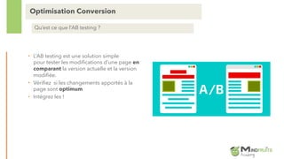 • L’AB testing est une solution simple
pour tester les modifications d’une page en
comparant la version actuelle et la version
modifiée.
• Vérifiez si les changements apportés à la
page sont optimum
• Intégrez les !
Optimisation Conversion
Qu’est ce que l’AB testing ?
 