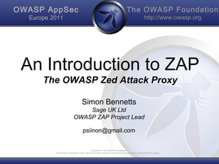 The OWASP Foundation
http://www.owasp.org
Copyright © The OWASP Foundation
Permission is granted to copy, distribute and/or modify this document under the terms of the OWASP License.
OWASP AppSec
Europe 2011
An Introduction to ZAP
The OWASP Zed Attack Proxy
Simon Bennetts
Sage UK Ltd
OWASP ZAP Project Lead
psiinon@gmail.com
 