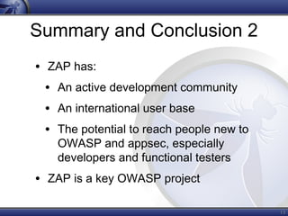 Summary and Conclusion 2
• ZAP has:
• An active development community
• An international user base
• The potential to reach people new to
OWASP and appsec, especially
developers and functional testers
• ZAP is a key OWASP project
13
 