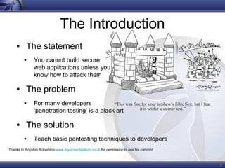 2
The Introduction
• The statement
• You cannot build secure
web applications unless you
know how to attack them
• The problem
• For many developers
‘penetration testing’ is a black art
• The solution
• Teach basic pentesting techniques to developers
Thanks to Royston Robertson www.roystonrobertson.co.uk for permission to use his cartoon!
 