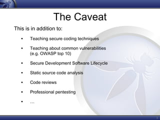 3
The Caveat
This is in addition to:
• Teaching secure coding techniques
• Teaching about common vulnerabilities
(e.g. OWASP top 10)
• Secure Development Software Lifecycle
• Static source code analysis
• Code reviews
• Professional pentesting
• …
 