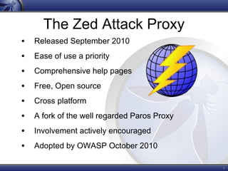 4
The Zed Attack Proxy
• Released September 2010
• Ease of use a priority
• Comprehensive help pages
• Free, Open source
• Cross platform
• A fork of the well regarded Paros Proxy
• Involvement actively encouraged
• Adopted by OWASP October 2010
 