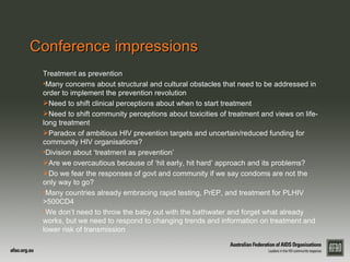 Conference impressions
 Treatment as prevention
 •Many concerns about structural and cultural obstacles that need to be addressed in
 order to implement the prevention revolution
 Need to shift clinical perceptions about when to start treatment
 Need to shift community perceptions about toxicities of treatment and views on life-
 long treatment
 Paradox of ambitious HIV prevention targets and uncertain/reduced funding for
 community HIV organisations?
 •Division about ‘treatment as prevention’
 Are we overcautious because of ‘hit early, hit hard’ approach and its problems?
 Do we fear the responses of govt and community if we say condoms are not the
 only way to go?
 •Many countries already embracing rapid testing, PrEP, and treatment for PLHIV
 >500CD4
 •We don’t need to throw the baby out with the bathwater and forget what already
 works, but we need to respond to changing trends and information on treatment and
 lower risk of transmission
 