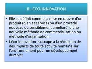 III. ECO-INNOVATION
• Elle se définit comme la mise en œuvre d’un
produit (bien et service) ou d’un procédé
nouveau ou sensiblement amélioré, d’une
nouvelle méthode de commercialisation ou
méthode d’organisation;
• L’éco-innovation s’occupe a la réduction de
des impacts de toute activité humaine sur
l’environnement pour un développement
durable;
 