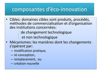 composantes d’éco-innovation
• Cibles: domaines cibles sont produits, procédés,
méthodes de commercialisation et d’organisation
des institutions concernées:
de changement technologique
et non technologique
• Mécanismes: les manières dont les changements
s’opèrent par:
– modification pratique,
– ré-conception,
– remplacement, ou
– création nouvelle
 