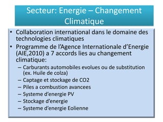 Secteur: Energie – Changement
Climatique
• Collaboration international dans le domaine des
technologies climatiques
• Programme de l’Agence Internationale d’Energie
(AIE,2010) a 7 accords lies au changement
climatique:
– Carburants automobiles evolues ou de substitution
(ex. Huile de colza)
– Captage et stockage de CO2
– Piles a combustion avancees
– Systeme d’energie PV
– Stockage d’energie
– Systeme d’energie Eolienne
 