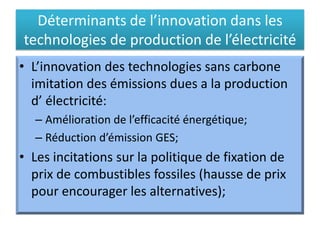 Déterminants de l’innovation dans les
technologies de production de l’électricité
• L’innovation des technologies sans carbone
imitation des émissions dues a la production
d’ électricité:
– Amélioration de l’efficacité énergétique;
– Réduction d’émission GES;
• Les incitations sur la politique de fixation de
prix de combustibles fossiles (hausse de prix
pour encourager les alternatives);
 