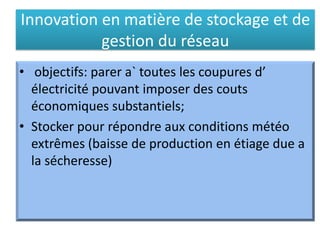 Innovation en matière de stockage et de
gestion du réseau
• objectifs: parer a` toutes les coupures d’
électricité pouvant imposer des couts
économiques substantiels;
• Stocker pour répondre aux conditions météo
extrêmes (baisse de production en étiage due a
la sécheresse)
 