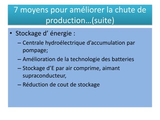 7 moyens pour améliorer la chute de
production…(suite)
• Stockage d’ énergie :
– Centrale hydroélectrique d’accumulation par
pompage;
– Amélioration de la technologie des batteries
– Stockage d’E par air comprime, aimant
supraconducteur,
– Réduction de cout de stockage
 