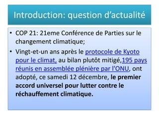 Introduction: question d’actualité
• COP 21: 21eme Conférence de Parties sur le
changement climatique;
• Vingt-et-un ans après le protocole de Kyoto
pour le climat, au bilan plutôt mitigé,195 pays
réunis en assemblée plénière par l'ONU, ont
adopté, ce samedi 12 décembre, le premier
accord universel pour lutter contre le
réchauffement climatique.
 