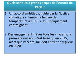Quels sont les 8 grands acquis de l'Accord de
Paris ?
1. Un accord ambitieux, guidé par la "justice
climatique « Limiter la hausse de
température à 1,5°C » et Juridiquement
contraignant
2. Des engagements révus tous les cinq ans, la
première révision n'est fixée qu'en 2025,
alors que l'accord, lui, doit entrer en vigueur
en 2020
 