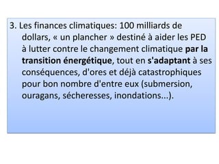 3. Les finances climatiques: 100 milliards de
dollars, « un plancher » destiné à aider les PED
à lutter contre le changement climatique par la
transition énergétique, tout en s'adaptant à ses
conséquences, d'ores et déjà catastrophiques
pour bon nombre d'entre eux (submersion,
ouragans, sécheresses, inondations...).
 