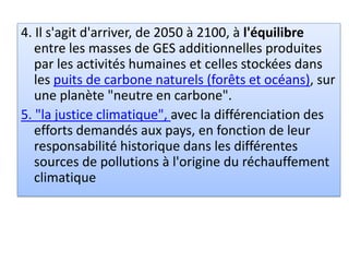 4. Il s'agit d'arriver, de 2050 à 2100, à l'équilibre
entre les masses de GES additionnelles produites
par les activités humaines et celles stockées dans
les puits de carbone naturels (forêts et océans), sur
une planète "neutre en carbone".
5. "la justice climatique", avec la différenciation des
efforts demandés aux pays, en fonction de leur
responsabilité historique dans les différentes
sources de pollutions à l'origine du réchauffement
climatique
 