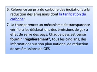 6. Reference au prix du carbone des incitations à la
réduction des émissions dont la tarification du
carbone;
7. La transparence: un mécanisme de transparence
vérifiera les déclarations des émissions de gaz à
effet de serre des pays. Chaque pays est censé
fournir "régulièrement", tous les cinq ans, des
informations sur son plan national de réduction
de ses émissions de GES
 